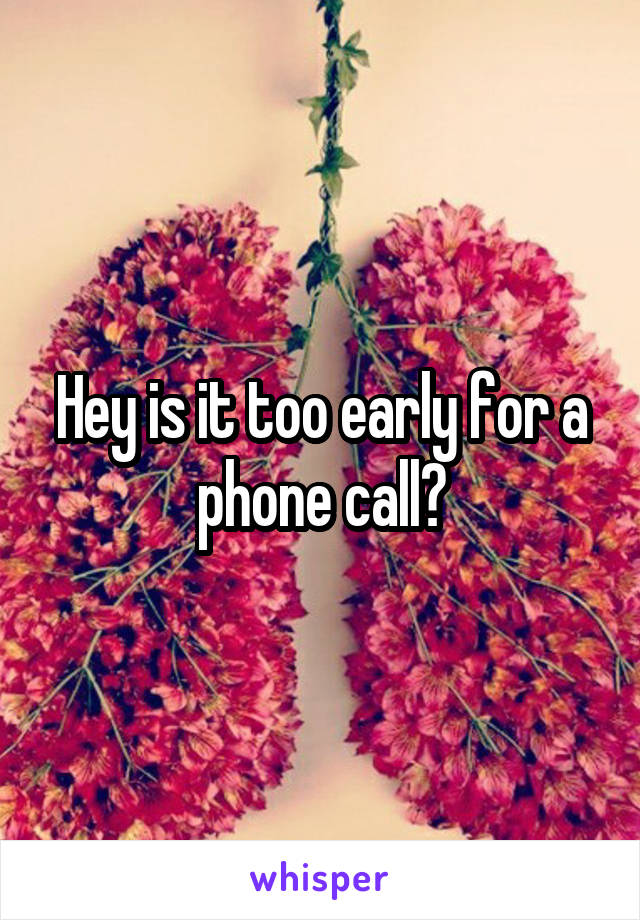 Hey is it too early for a phone call?