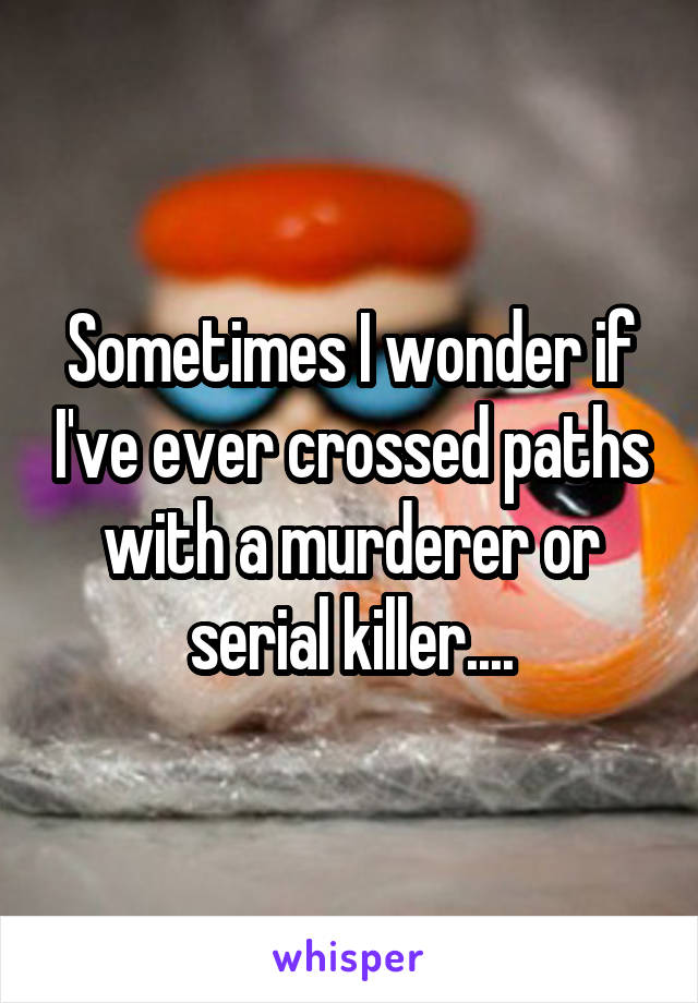 Sometimes I wonder if I've ever crossed paths with a murderer or serial killer....