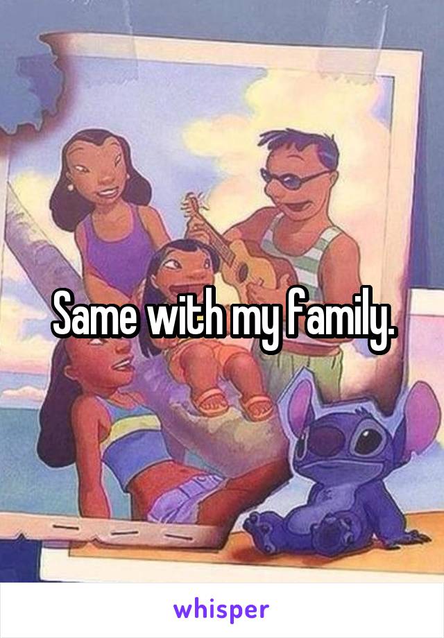 Same with my family.
