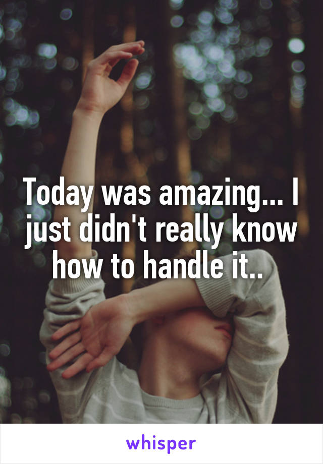Today was amazing... I just didn't really know how to handle it.. 