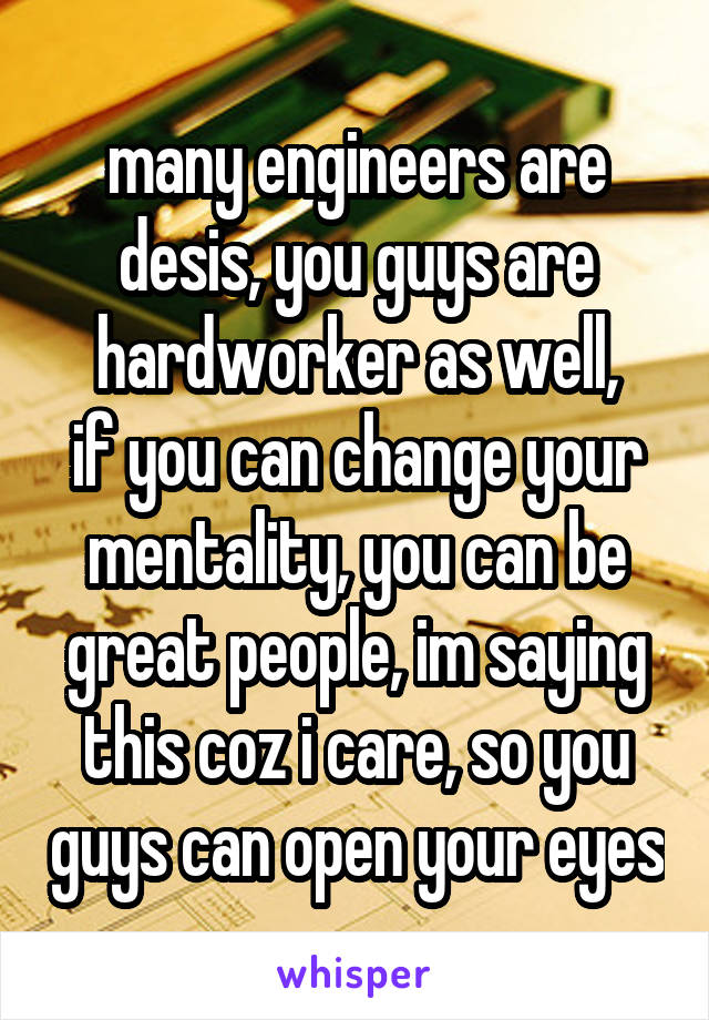 many engineers are desis, you guys are hardworker as well,
if you can change your mentality, you can be great people, im saying this coz i care, so you guys can open your eyes