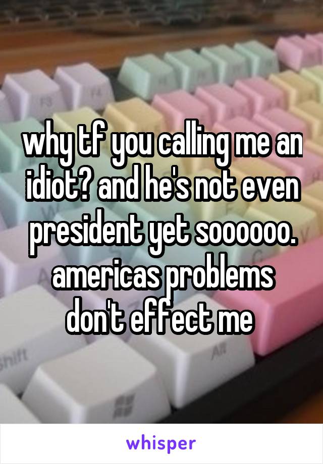 why tf you calling me an idiot? and he's not even president yet soooooo. americas problems don't effect me 