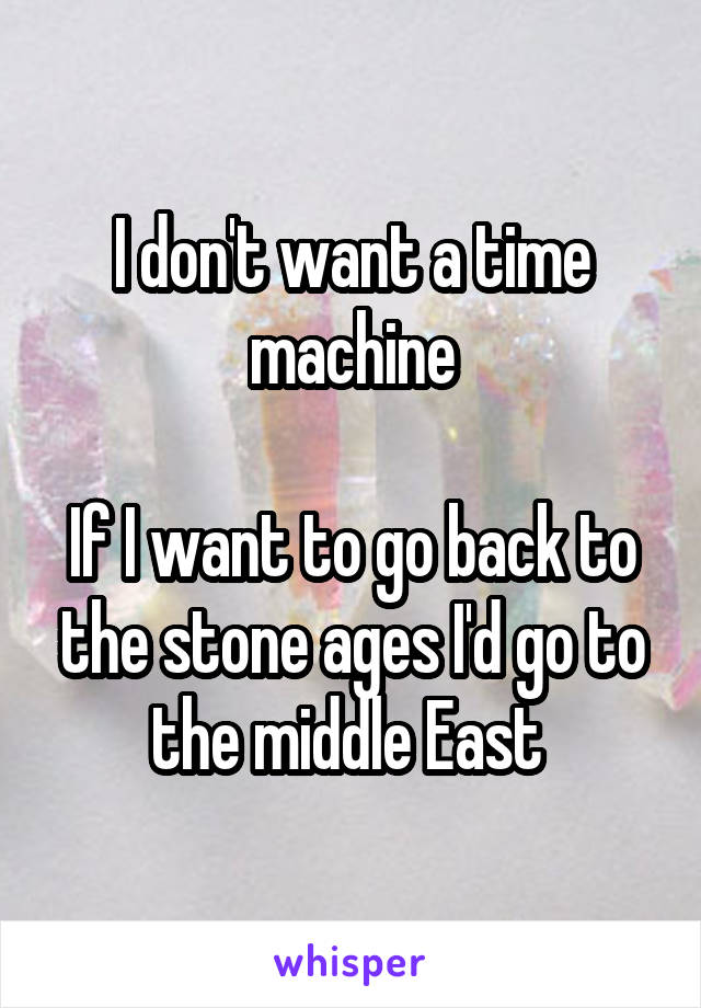 I don't want a time machine

If I want to go back to the stone ages I'd go to the middle East 