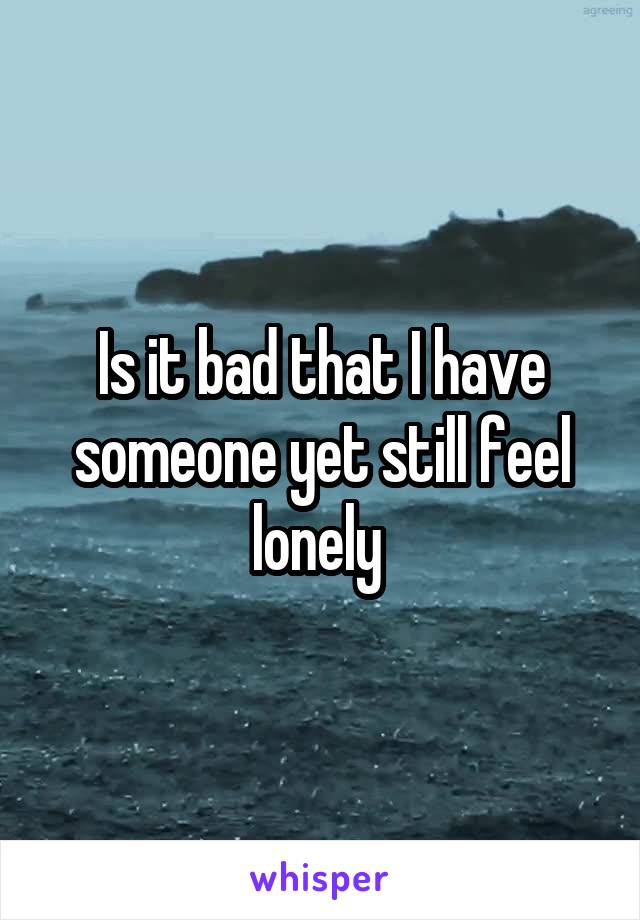 Is it bad that I have someone yet still feel lonely 