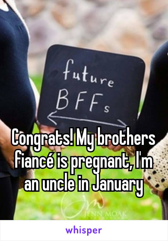 Congrats! My brothers fiancé is pregnant, I'm an uncle in January