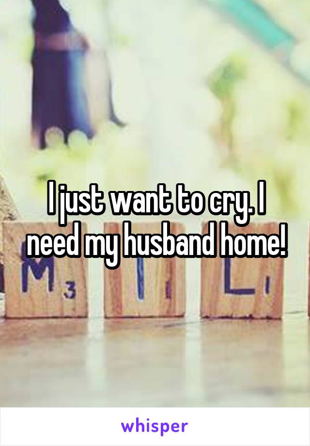I just want to cry. I need my husband home!