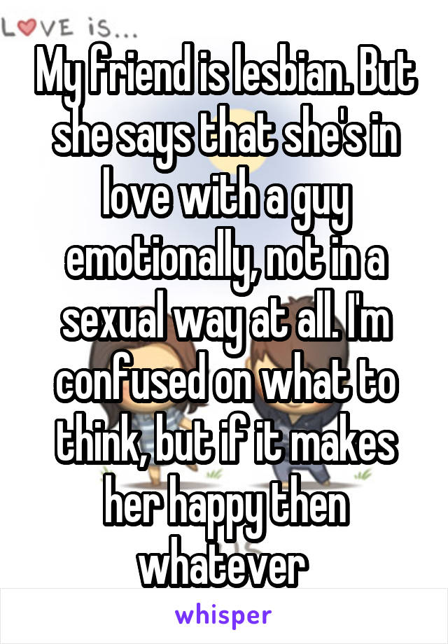 My friend is lesbian. But she says that she's in love with a guy emotionally, not in a sexual way at all. I'm confused on what to think, but if it makes her happy then whatever 