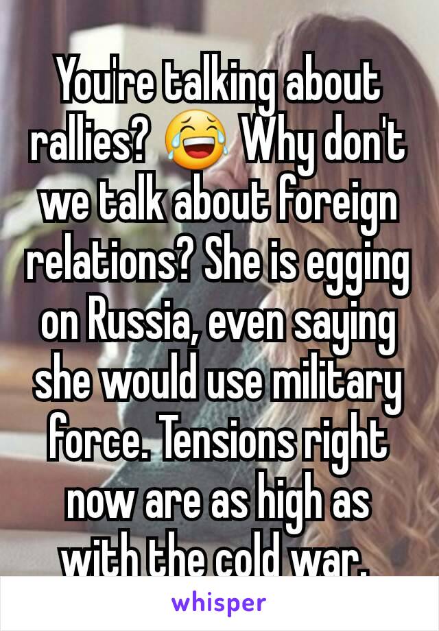 You're talking about rallies? 😂 Why don't we talk about foreign relations? She is egging on Russia, even saying she would use military force. Tensions right now are as high as with the cold war. 