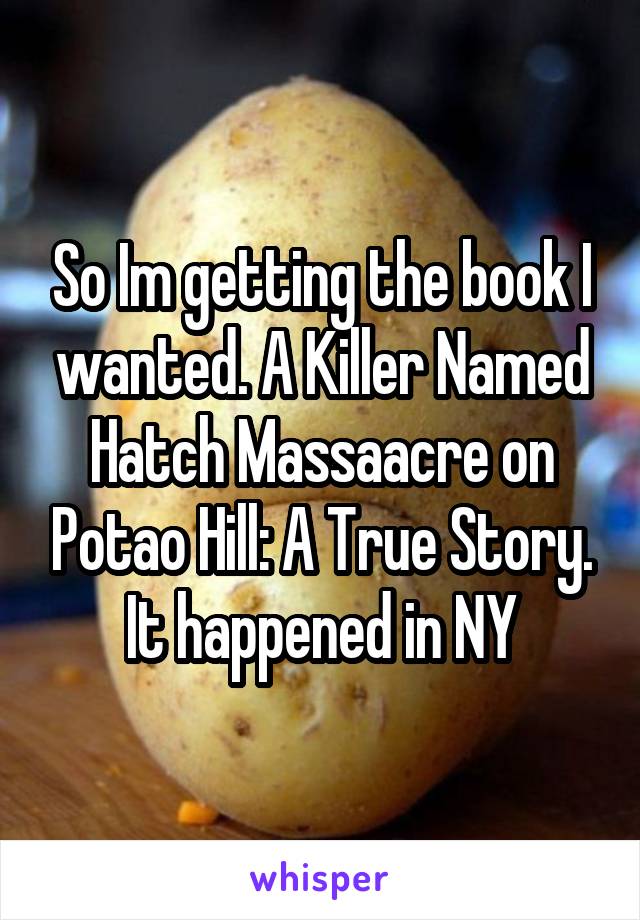 So Im getting the book I wanted. A Killer Named Hatch Massaacre on Potao Hill: A True Story. It happened in NY
