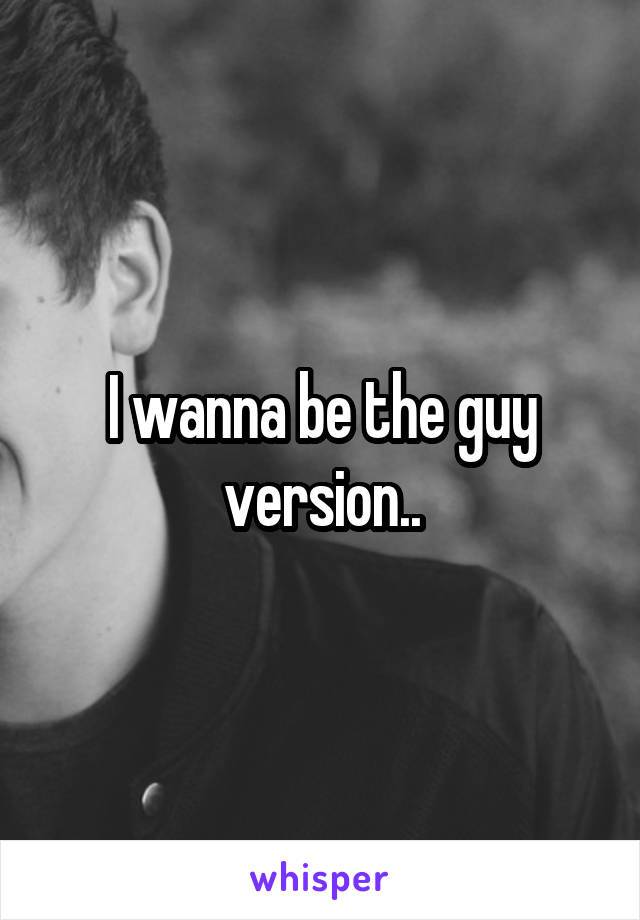 I wanna be the guy version..