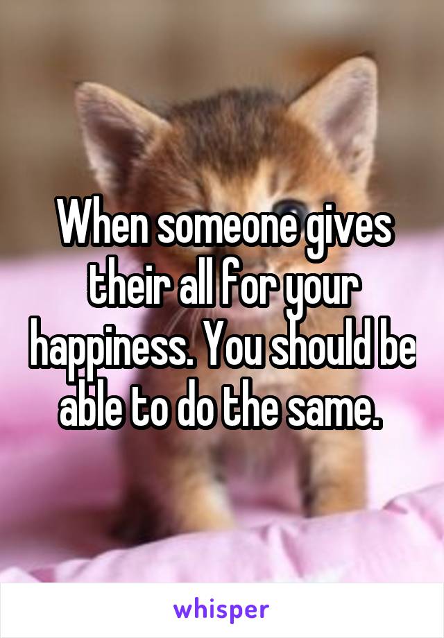 When someone gives their all for your happiness. You should be able to do the same. 