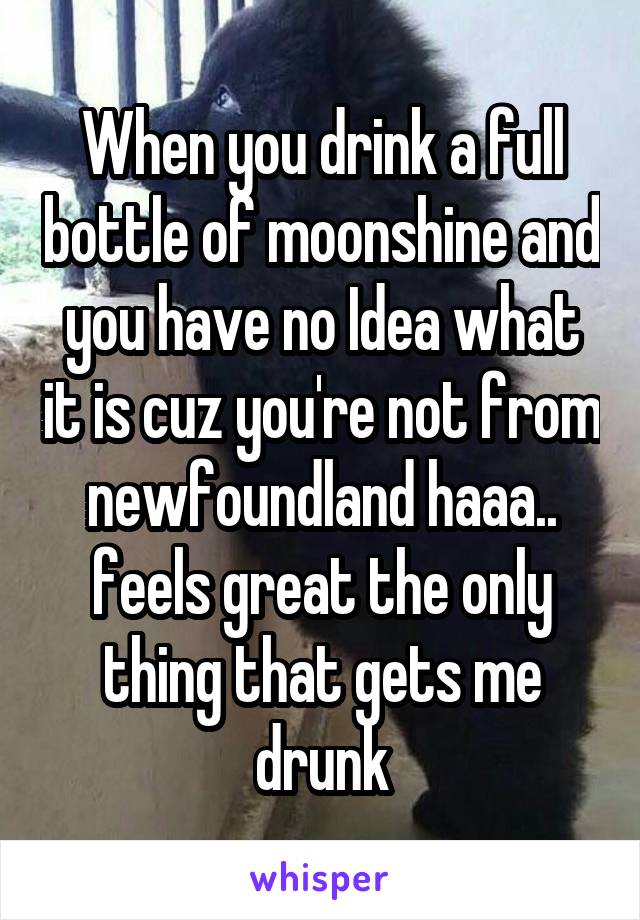 When you drink a full bottle of moonshine and you have no Idea what it is cuz you're not from newfoundland haaa.. feels great the only thing that gets me drunk