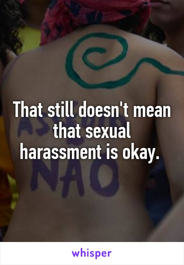 That still doesn't mean that sexual harassment is okay. 