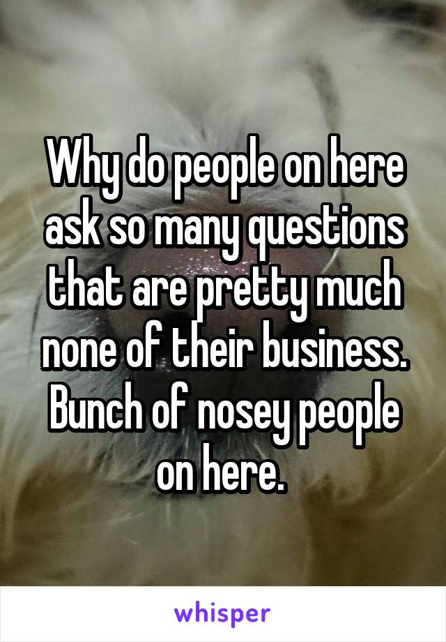 Why do people on here ask so many questions that are pretty much none of their business. Bunch of nosey people on here. 