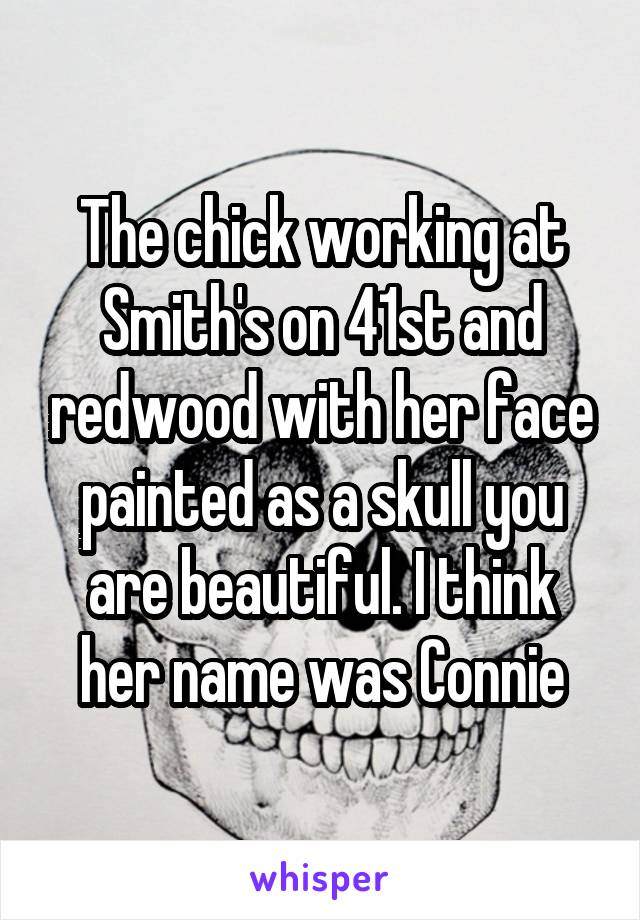 The chick working at Smith's on 41st and redwood with her face painted as a skull you are beautiful. I think her name was Connie