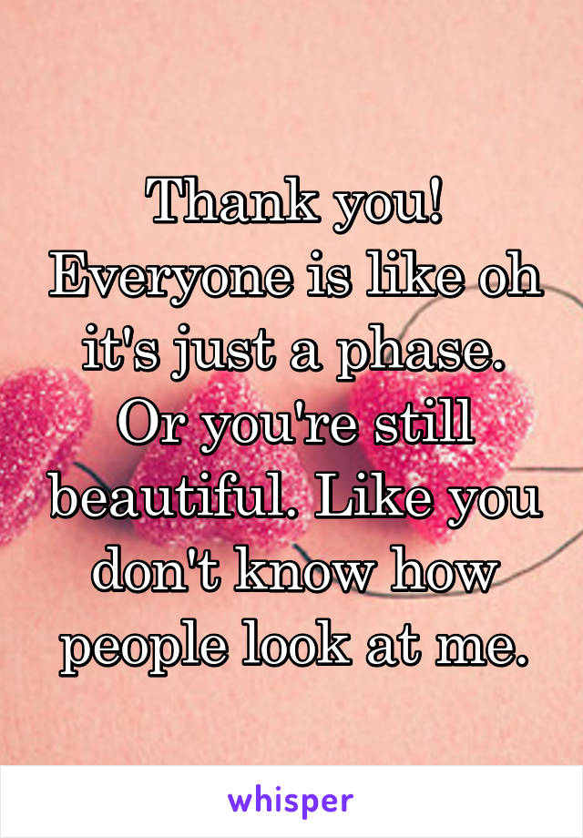 Thank you! Everyone is like oh it's just a phase. Or you're still beautiful. Like you don't know how people look at me.
