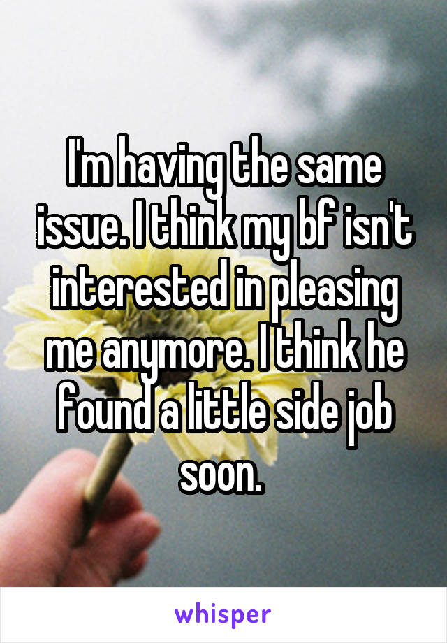 I'm having the same issue. I think my bf isn't interested in pleasing me anymore. I think he found a little side job soon. 