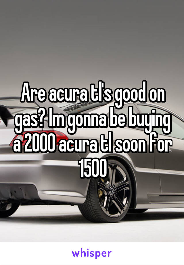 Are acura tl's good on gas? Im gonna be buying a 2000 acura tl soon for 1500