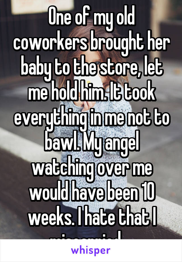 One of my old coworkers brought her baby to the store, let me hold him. It took everything in me not to bawl. My angel watching over me would have been 10 weeks. I hate that I miscarried... 