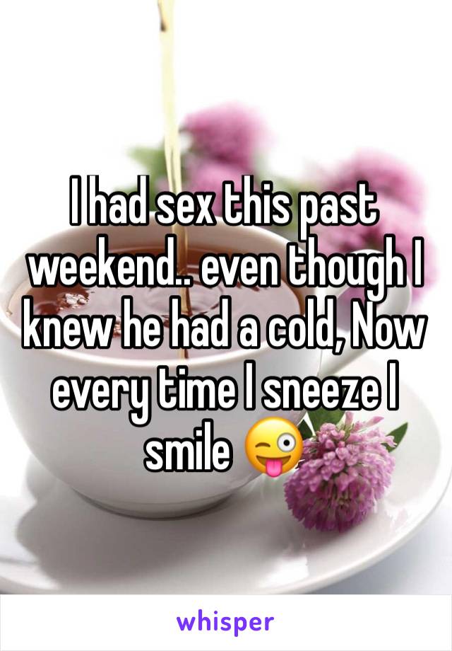 I had sex this past weekend.. even though I knew he had a cold, Now every time I sneeze I smile 😜
