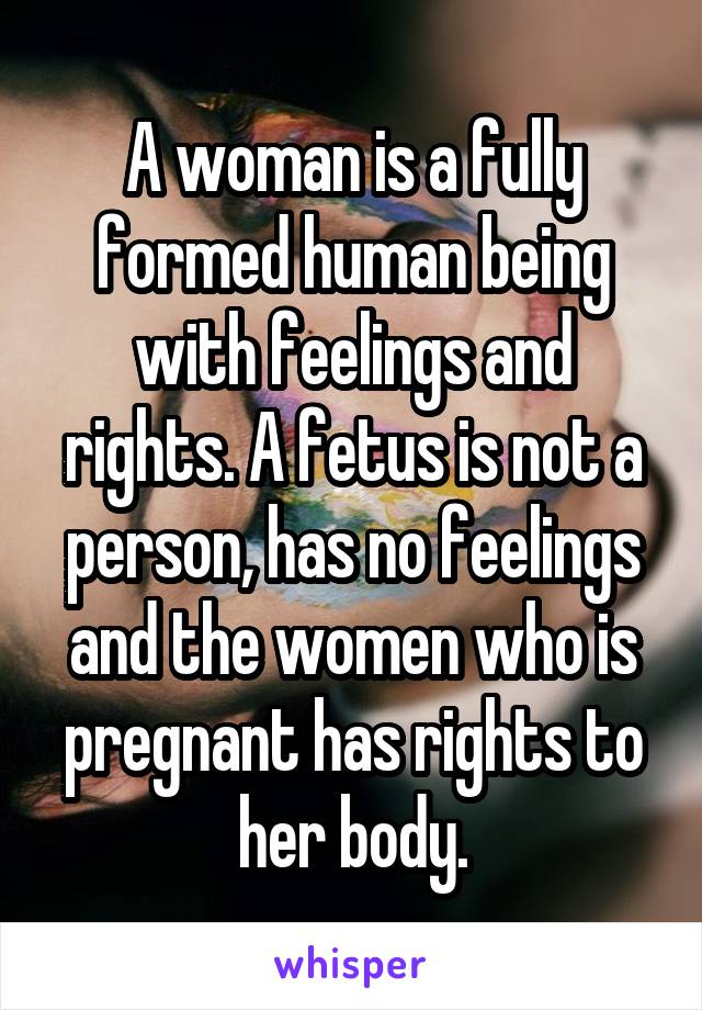 A woman is a fully formed human being with feelings and rights. A fetus is not a person, has no feelings and the women who is pregnant has rights to her body.