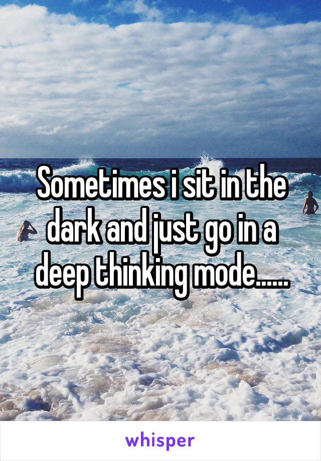 Sometimes i sit in the dark and just go in a deep thinking mode......