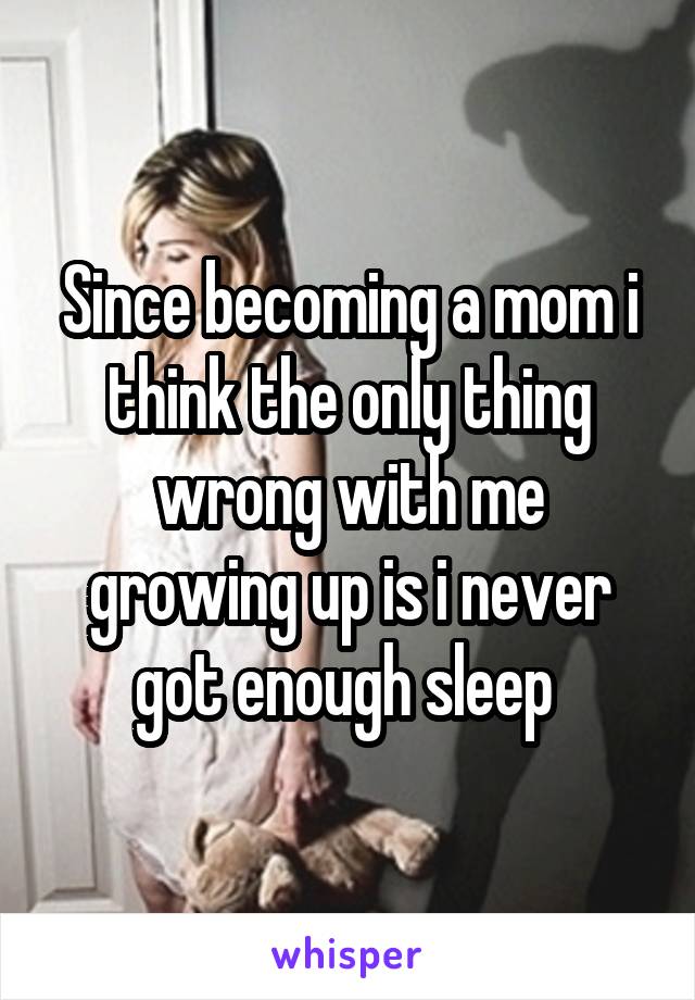 Since becoming a mom i think the only thing wrong with me growing up is i never got enough sleep 