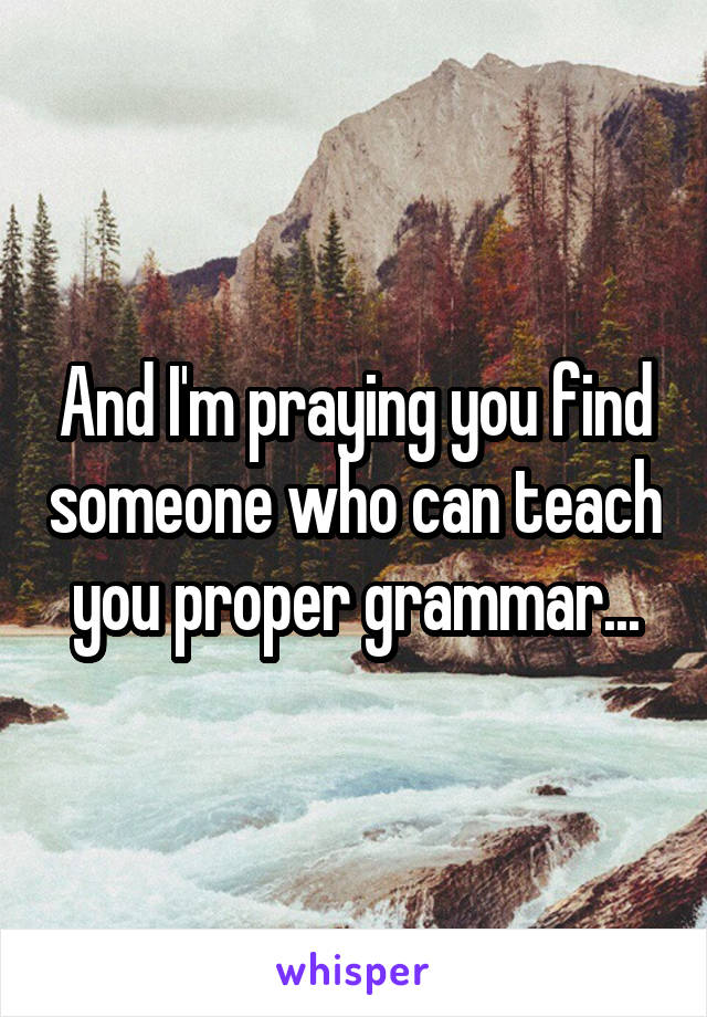 And I'm praying you find someone who can teach you proper grammar...