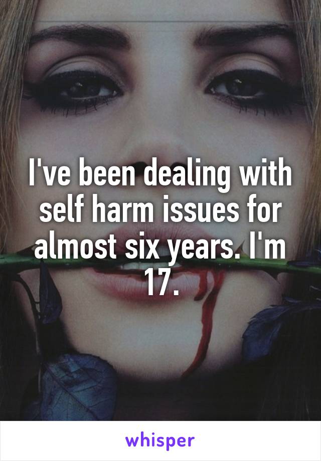 I've been dealing with self harm issues for almost six years. I'm 17.