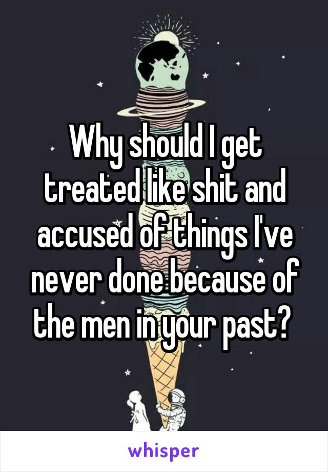 Why should I get treated like shit and accused of things I've never done because of the men in your past? 