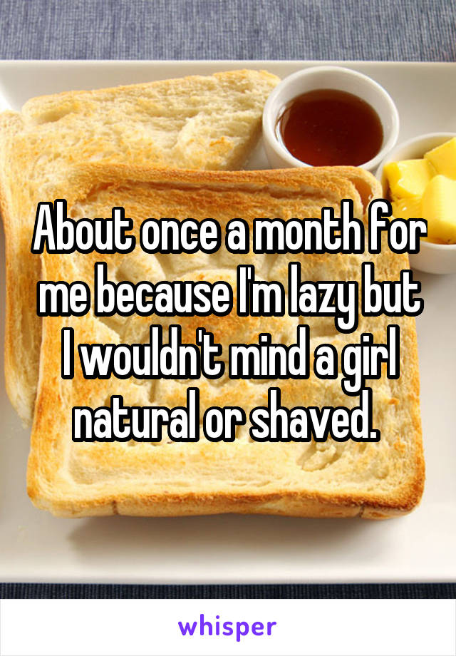 About once a month for me because I'm lazy but I wouldn't mind a girl natural or shaved. 
