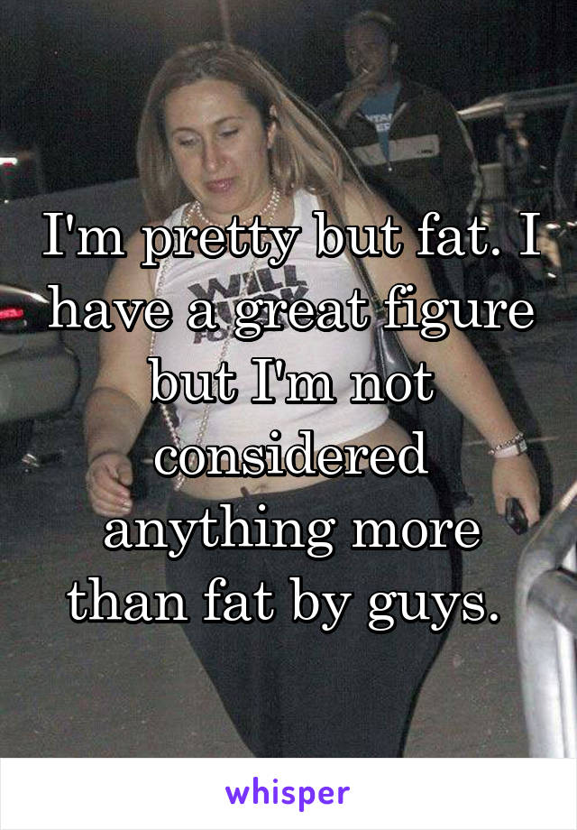 I'm pretty but fat. I have a great figure but I'm not considered anything more than fat by guys. 