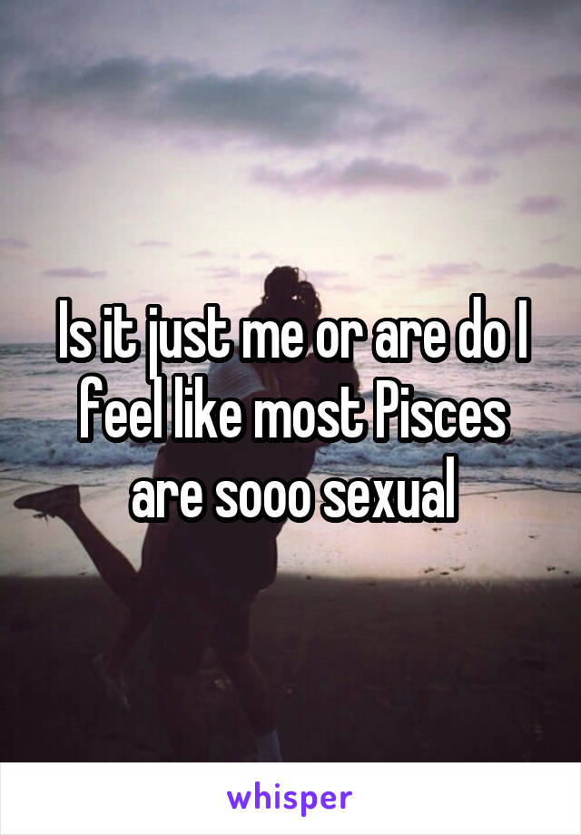 Is it just me or are do I feel like most Pisces are sooo sexual