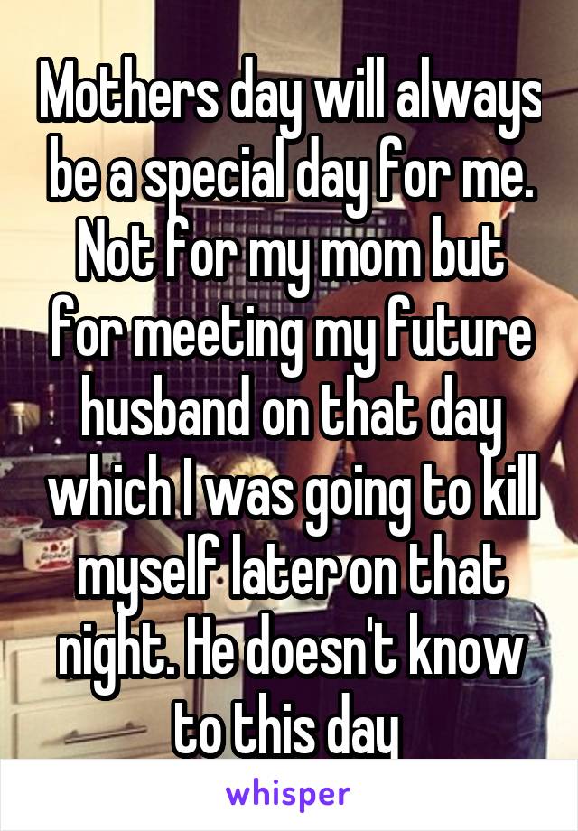 Mothers day will always be a special day for me. Not for my mom but for meeting my future husband on that day which I was going to kill myself later on that night. He doesn't know to this day 