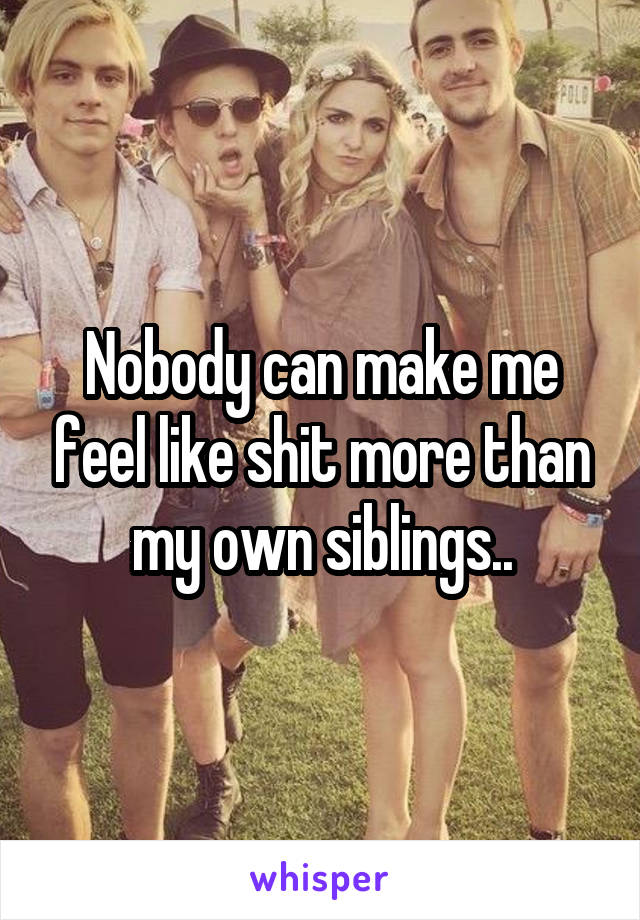 Nobody can make me feel like shit more than my own siblings..