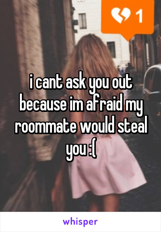 i cant ask you out because im afraid my roommate would steal you :(