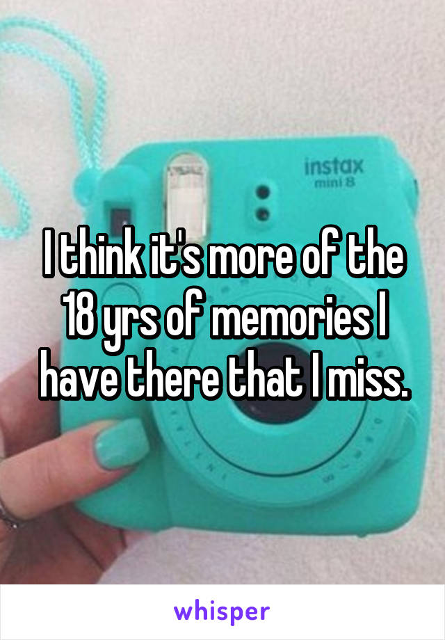 I think it's more of the 18 yrs of memories I have there that I miss.