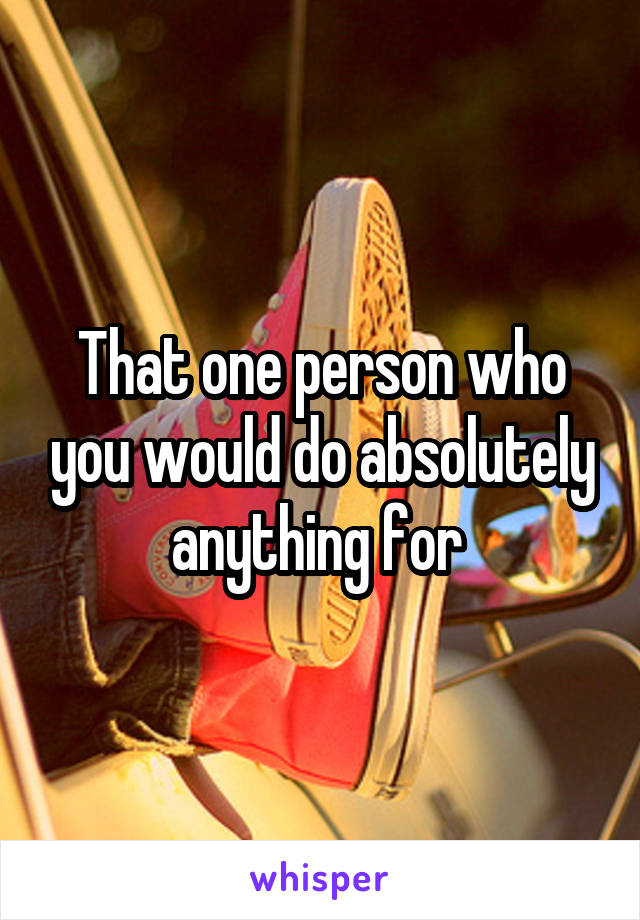 That one person who you would do absolutely anything for 