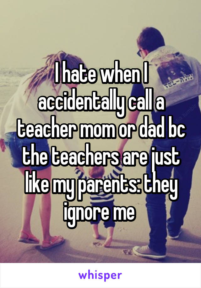 I hate when I accidentally call a teacher mom or dad bc the teachers are just like my parents: they ignore me 