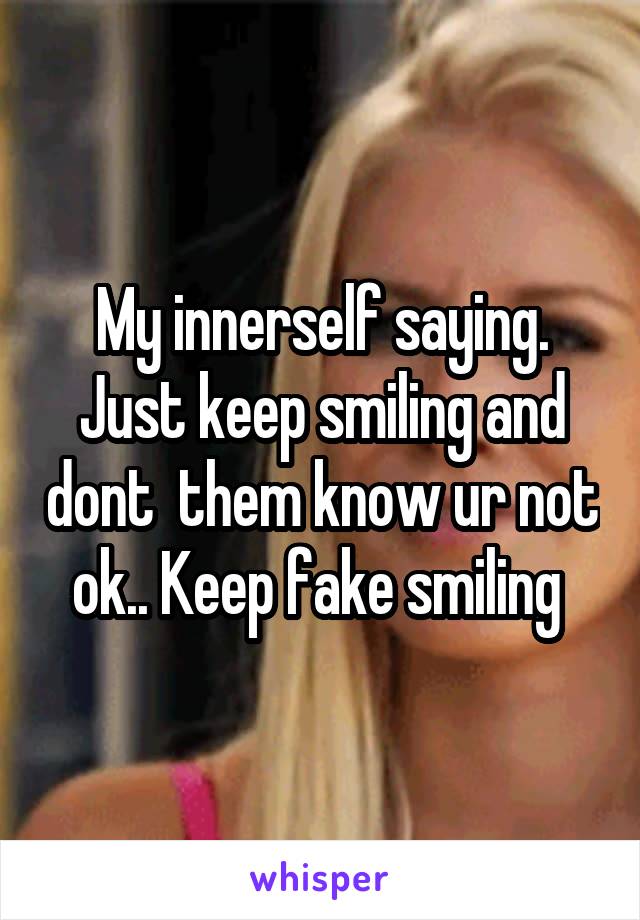 My innerself saying. Just keep smiling and dont  them know ur not ok.. Keep fake smiling 