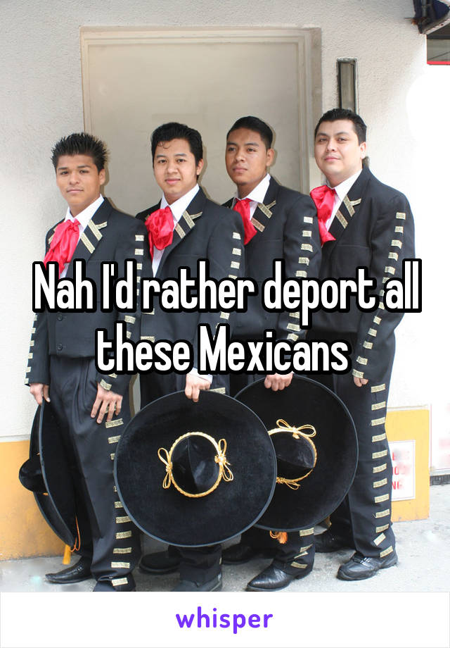 Nah I'd rather deport all these Mexicans 