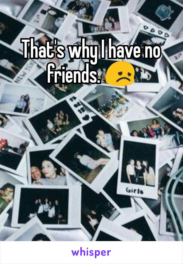 That's why I have no friends. 😞