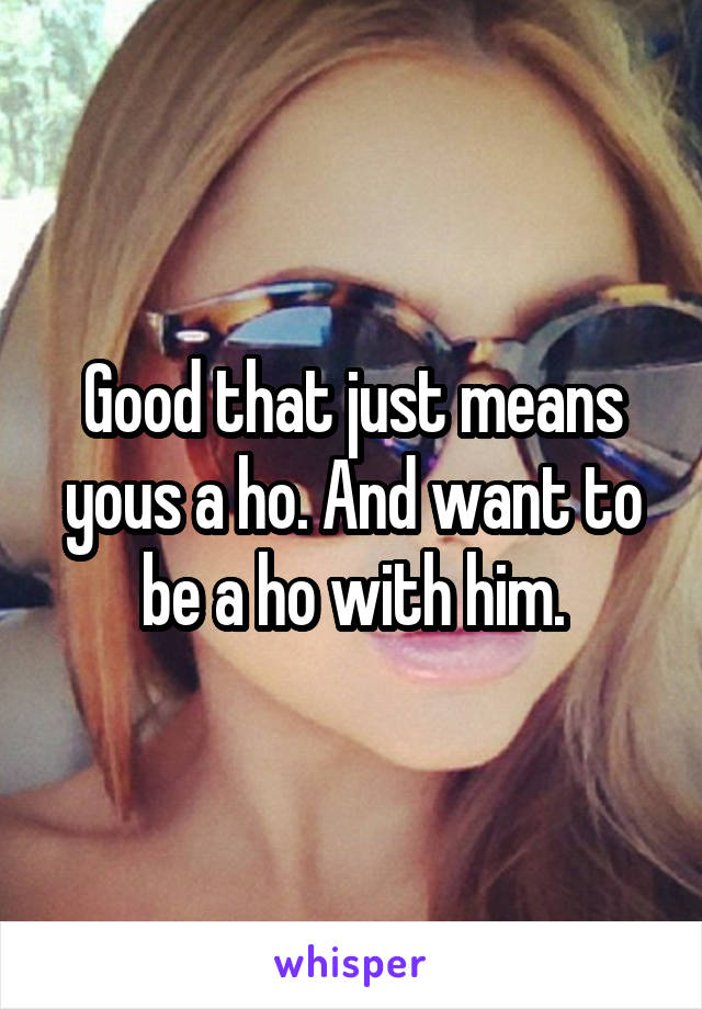 Good that just means yous a ho. And want to be a ho with him.