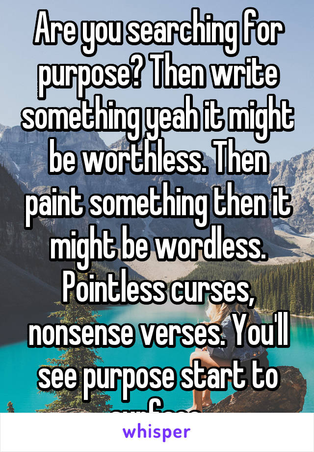 Are you searching for purpose? Then write something yeah it might be worthless. Then paint something then it might be wordless. Pointless curses, nonsense verses. You'll see purpose start to surface.