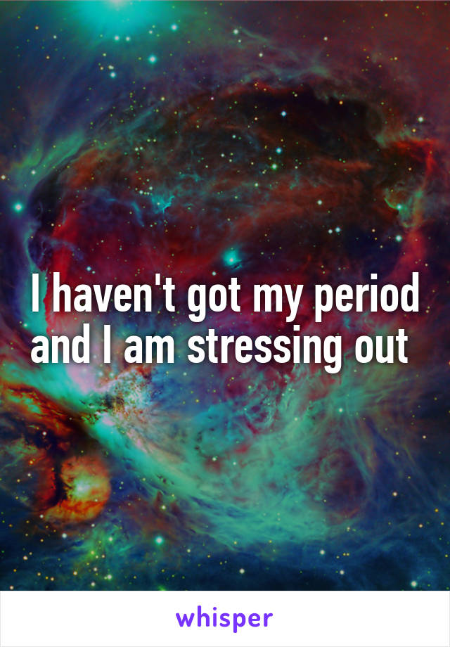 I haven't got my period and I am stressing out 