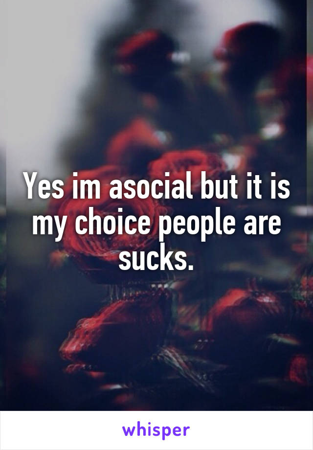 Yes im asocial but it is my choice people are sucks.