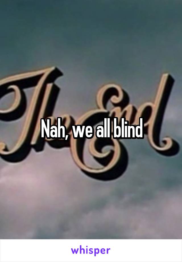 Nah, we all blind