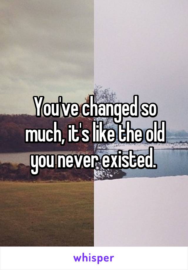 You've changed so much, it's like the old you never existed. 