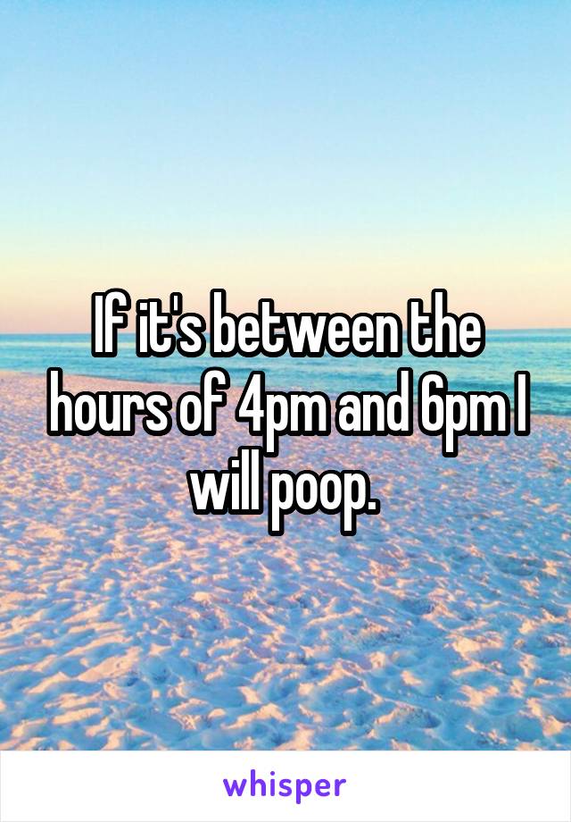 If it's between the hours of 4pm and 6pm I will poop. 