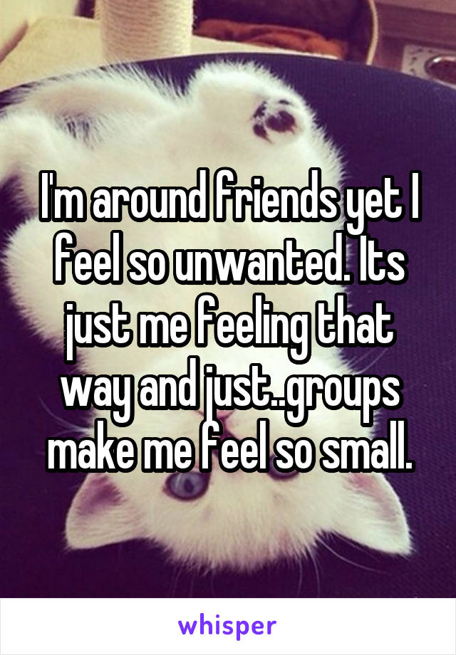 I'm around friends yet I feel so unwanted. Its just me feeling that way and just..groups make me feel so small.